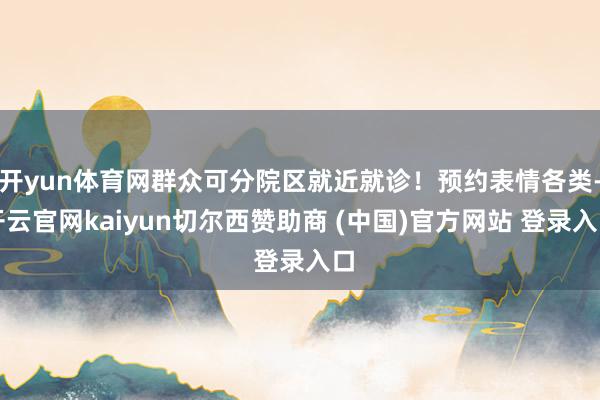 开yun体育网群众可分院区就近就诊！预约表情各类-开云官网kaiyun切尔西赞助商 (中国)官方网站 登录入口