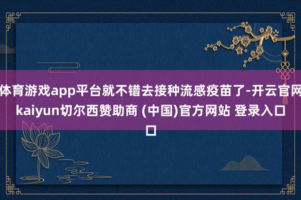 体育游戏app平台就不错去接种流感疫苗了-开云官网kaiyun切尔西赞助商 (中国)官方网站 登录入口
