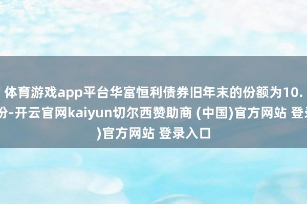 体育游戏app平台华富恒利债券旧年末的份额为10.98亿份-开云官网kaiyun切尔西赞助商 (中国)官方网站 登录入口