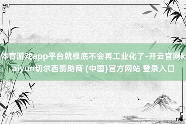 体育游戏app平台就根底不会再工业化了-开云官网kaiyun切尔西赞助商 (中国)官方网站 登录入口