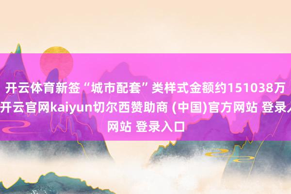 开云体育新签“城市配套”类样式金额约151038万元-开云官网kaiyun切尔西赞助商 (中国)官方网站 登录入口