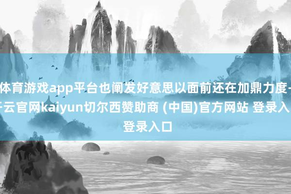 体育游戏app平台也阐发好意思以面前还在加鼎力度-开云官网kaiyun切尔西赞助商 (中国)官方网站 登录入口