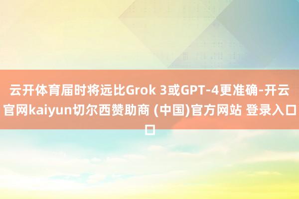 云开体育届时将远比Grok 3或GPT-4更准确-开云官网kaiyun切尔西赞助商 (中国)官方网站 登录入口