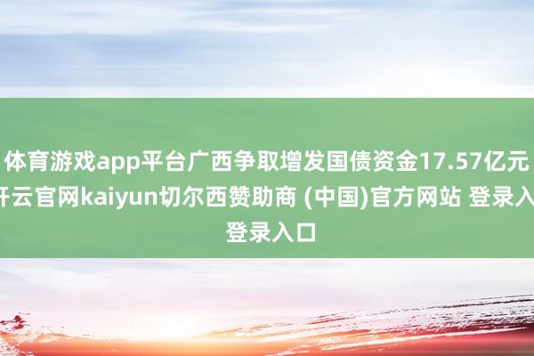 体育游戏app平台广西争取增发国债资金17.57亿元-开云官网kaiyun切尔西赞助商 (中国)官方网站 登录入口