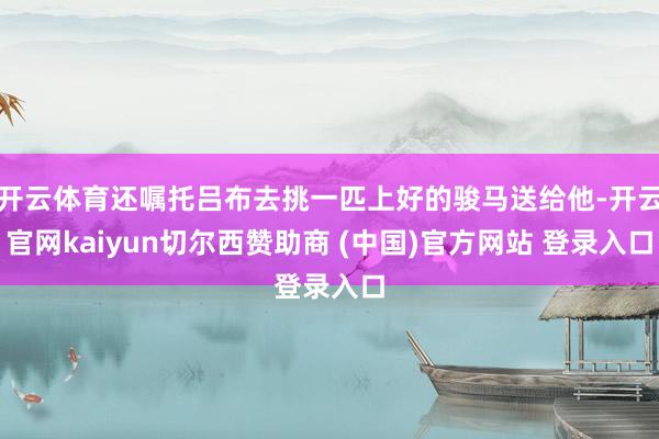 开云体育还嘱托吕布去挑一匹上好的骏马送给他-开云官网kaiyun切尔西赞助商 (中国)官方网站 登录入口