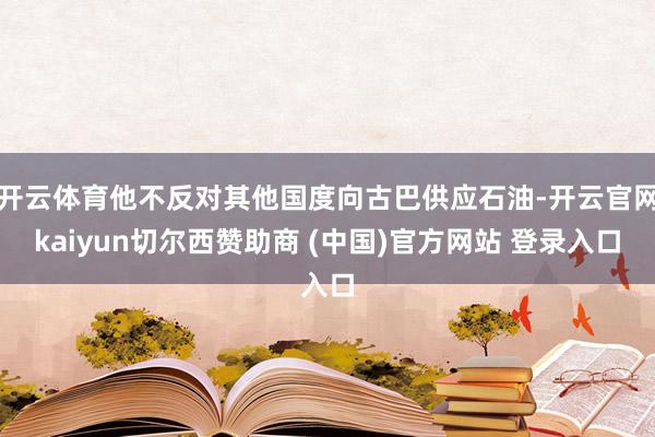 开云体育他不反对其他国度向古巴供应石油-开云官网kaiyun切尔西赞助商 (中国)官方网站 登录入口