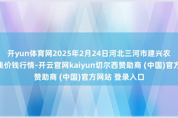 开yun体育网2025年2月24日河北三河市建兴农副居品批发市集价钱行情-开云官网kaiyun切尔西赞助商 (中国)官方网站 登录入口