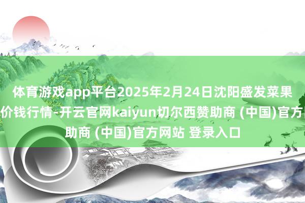 体育游戏app平台2025年2月24日沈阳盛发菜果批发有限公司价钱行情-开云官网kaiyun切尔西赞助商 (中国)官方网站 登录入口