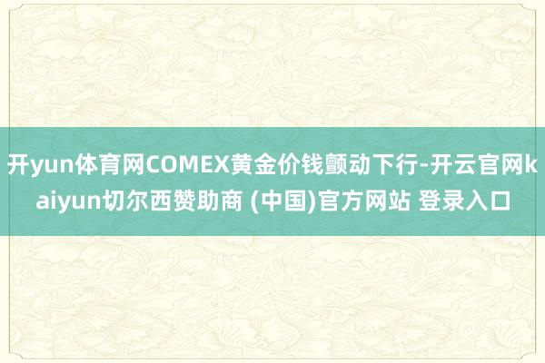 开yun体育网COMEX黄金价钱颤动下行-开云官网kaiyun切尔西赞助商 (中国)官方网站 登录入口