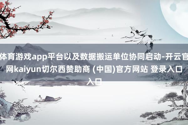体育游戏app平台以及数据搬运单位协同启动-开云官网kaiyun切尔西赞助商 (中国)官方网站 登录入口