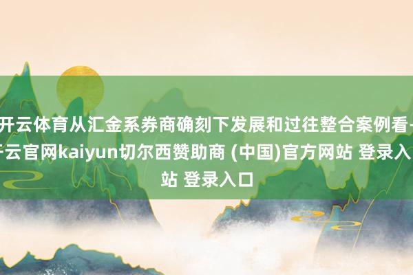 开云体育从汇金系券商确刻下发展和过往整合案例看-开云官网kaiyun切尔西赞助商 (中国)官方网站 登录入口