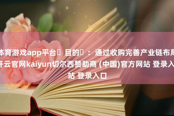 体育游戏app平台‌目的‌：通过收购完善产业链布局-开云官网kaiyun切尔西赞助商 (中国)官方网站 登录入口