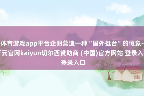 体育游戏app平台企图营造一种“国外挺台”的假象-开云官网kaiyun切尔西赞助商 (中国)官方网站 登录入口