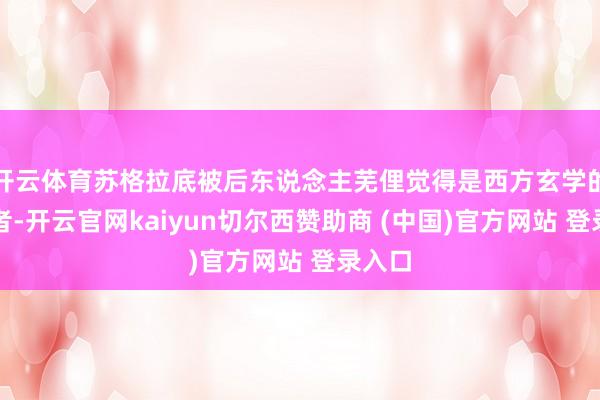 开云体育苏格拉底被后东说念主芜俚觉得是西方玄学的奠基者-开云官网kaiyun切尔西赞助商 (中国)官方网站 登录入口