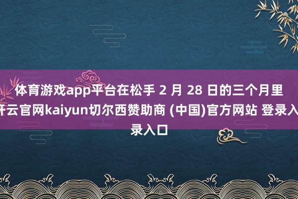 体育游戏app平台　　在松手 2 月 28 日的三个月里-开云官网kaiyun切尔西赞助商 (中国)官方网站 登录入口