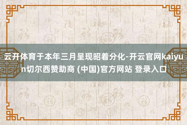 云开体育于本年三月呈现昭着分化-开云官网kaiyun切尔西赞助商 (中国)官方网站 登录入口