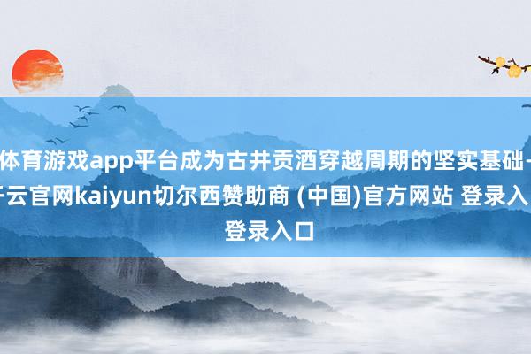 体育游戏app平台成为古井贡酒穿越周期的坚实基础-开云官网kaiyun切尔西赞助商 (中国)官方网站 登录入口