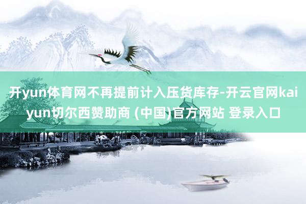 开yun体育网不再提前计入压货库存-开云官网kaiyun切尔西赞助商 (中国)官方网站 登录入口