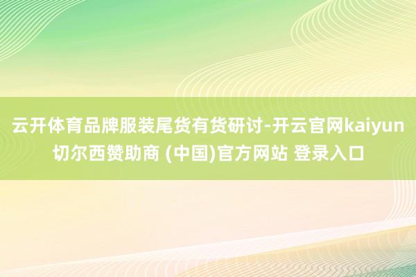 云开体育品牌服装尾货有货研讨-开云官网kaiyun切尔西赞助商 (中国)官方网站 登录入口