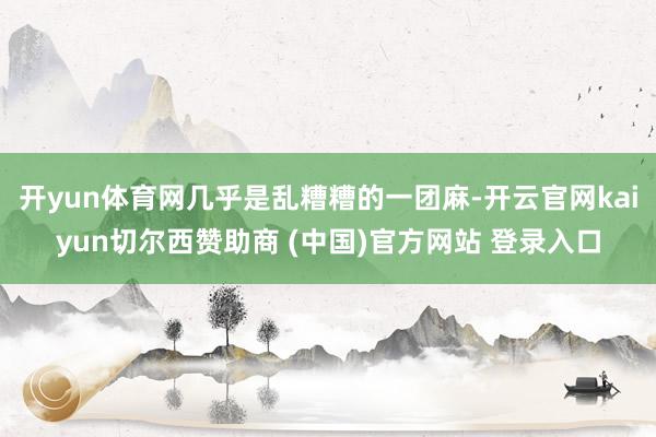 开yun体育网几乎是乱糟糟的一团麻-开云官网kaiyun切尔西赞助商 (中国)官方网站 登录入口