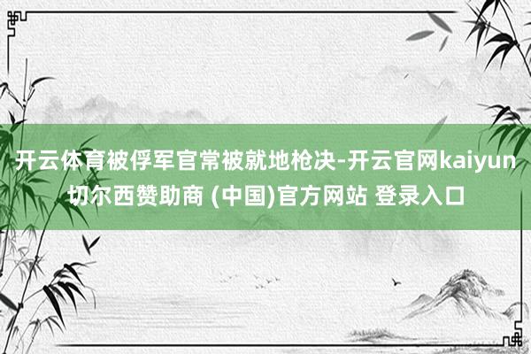 开云体育被俘军官常被就地枪决-开云官网kaiyun切尔西赞助商 (中国)官方网站 登录入口